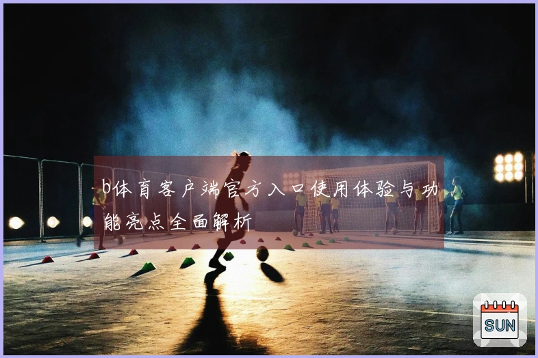 b体育客户端官方入口使用体验与功能亮点全面解析